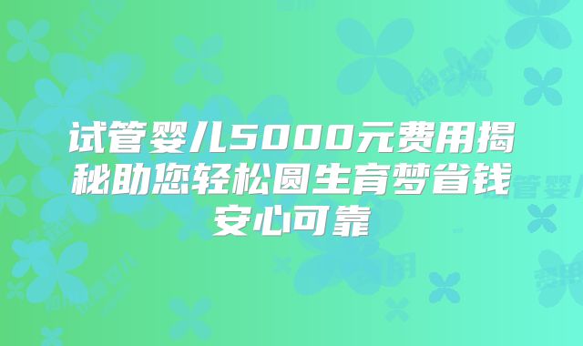 试管婴儿5000元费用揭秘助您轻松圆生育梦省钱安心可靠