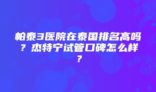 帕泰3医院在泰国排名高吗？杰特宁试管口碑怎么样？