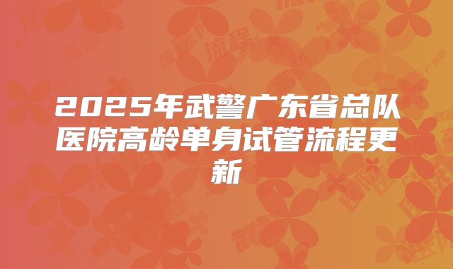 2025年武警广东省总队医院高龄单身试管流程更新