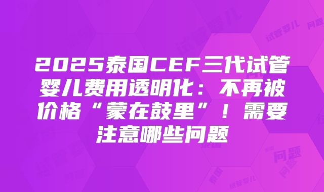 2025泰国CEF三代试管婴儿费用透明化：不再被价格“蒙在鼓里”！需要注意哪些问题