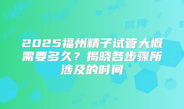 2025福州精子试管大概需要多久？揭晓各步骤所涉及的时间