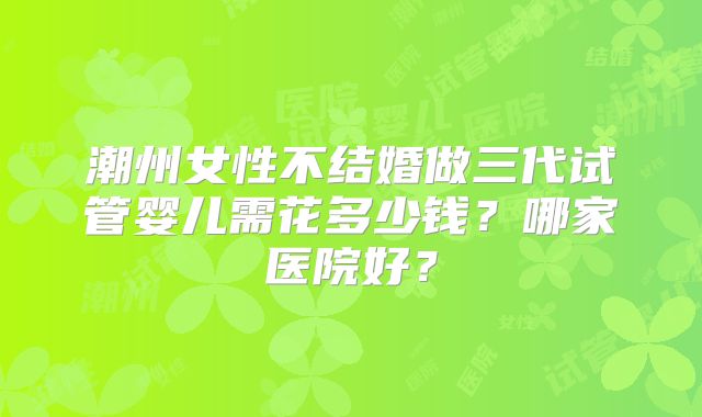 潮州女性不结婚做三代试管婴儿需花多少钱？哪家医院好？