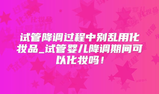 试管降调过程中别乱用化妆品_试管婴儿降调期间可以化妆吗！