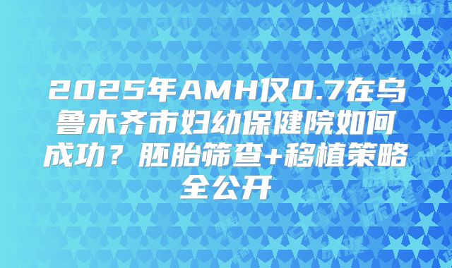 2025年AMH仅0.7在乌鲁木齐市妇幼保健院如何成功?胚胎筛查+移植策略全公开