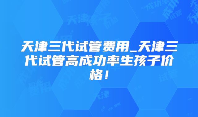 天津三代试管费用_天津三代试管高成功率生孩子价格！