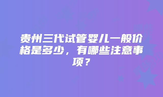 贵州三代试管婴儿一般价格是多少，有哪些注意事项？