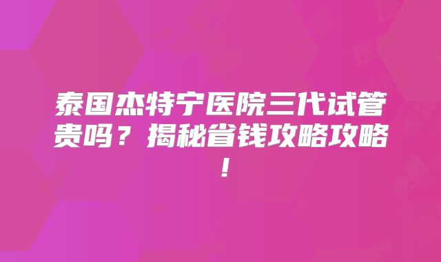泰国杰特宁医院三代试管贵吗？揭秘省钱攻略攻略！