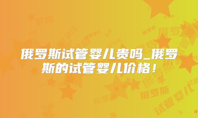 俄罗斯试管婴儿贵吗_俄罗斯的试管婴儿价格！
