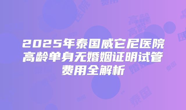 2025年泰国威它尼医院高龄单身无婚姻证明试管费用全解析