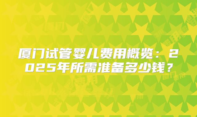 厦门试管婴儿费用概览：2025年所需准备多少钱？
