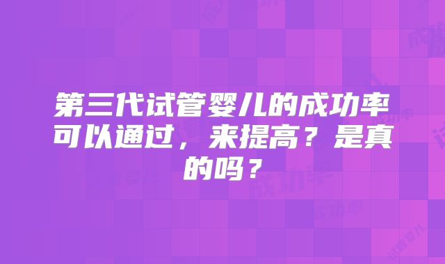 第三代试管婴儿的成功率可以通过，来提高？是真的吗？