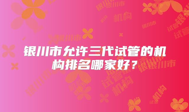 银川市允许三代试管的机构排名哪家好？