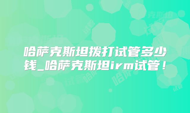 哈萨克斯坦拨打试管多少钱_哈萨克斯坦irm试管!