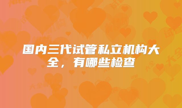 国内三代试管私立机构大全，有哪些检查