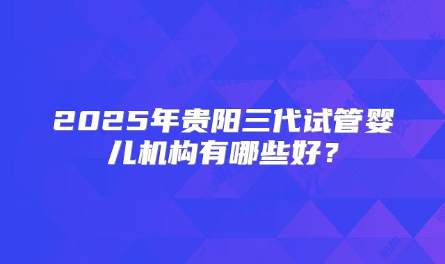 2025年贵阳三代试管婴儿机构有哪些好？