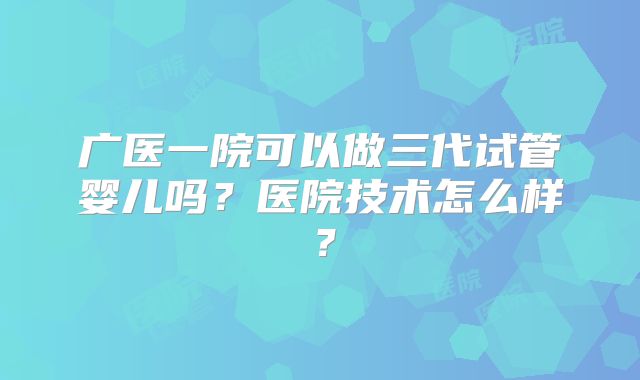 广医一院可以做三代试管婴儿吗？医院技术怎么样？