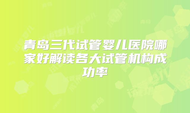 青岛三代试管婴儿医院哪家好解读各大试管机构成功率