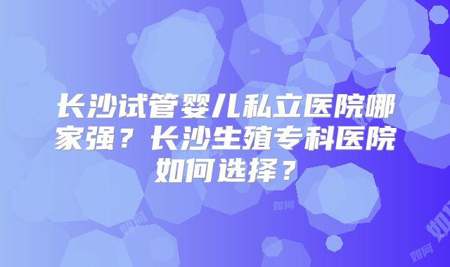 长沙试管婴儿私立医院哪家强？长沙生殖专科医院如何选择？