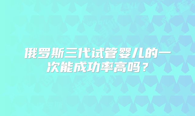 俄罗斯三代试管婴儿的一次能成功率高吗?