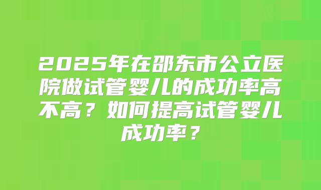 2025年在邵东市公立医院做试管婴儿的成功率高不高？如何提高试管婴儿成功率？