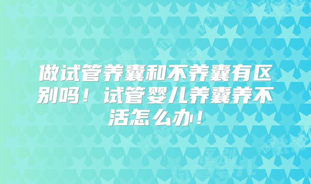 做试管养囊和不养囊有区别吗！试管婴儿养囊养不活怎么办！