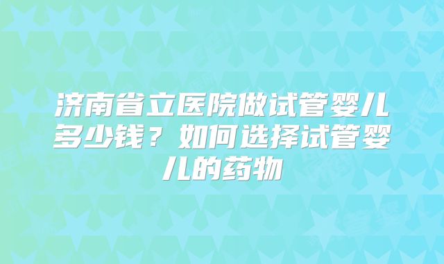 济南省立医院做试管婴儿多少钱？如何选择试管婴儿的药物