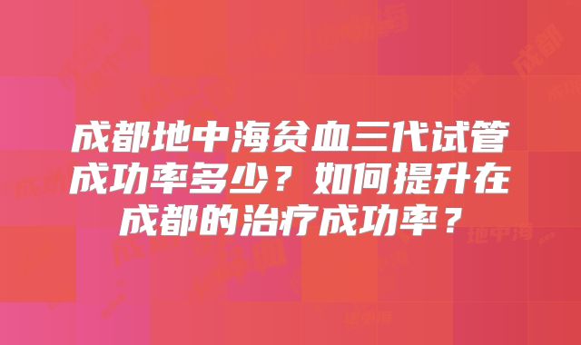 成都地中海贫血三代试管成功率多少？如何提升在成都的治疗成功率？