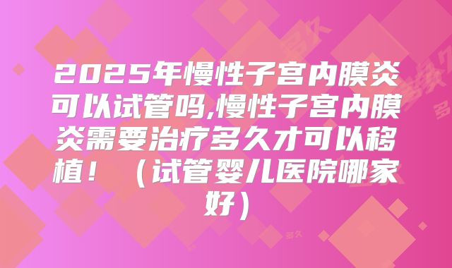 2025年慢性子宫内膜炎可以试管吗,慢性子宫内膜炎需要治疗多久才可以移植！（试管婴儿医院哪家好）