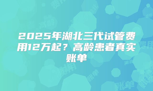2025年湖北三代试管费用12万起?高龄患者真实账单
