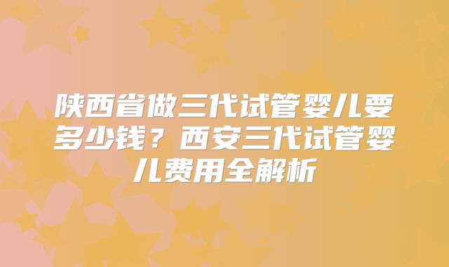 陕西省做三代试管婴儿要多少钱？西安三代试管婴儿费用全解析