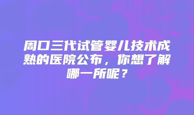 周口三代试管婴儿技术成熟的医院公布，你想了解哪一所呢？