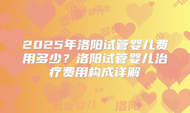 2025年洛阳试管婴儿费用多少？洛阳试管婴儿治疗费用构成详解