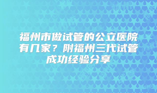 福州市做试管的公立医院有几家？附福州三代试管成功经验分享