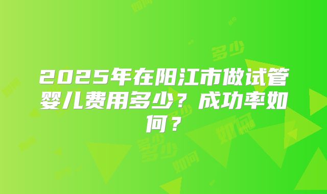 2025年在阳江市做试管婴儿费用多少？成功率如何？