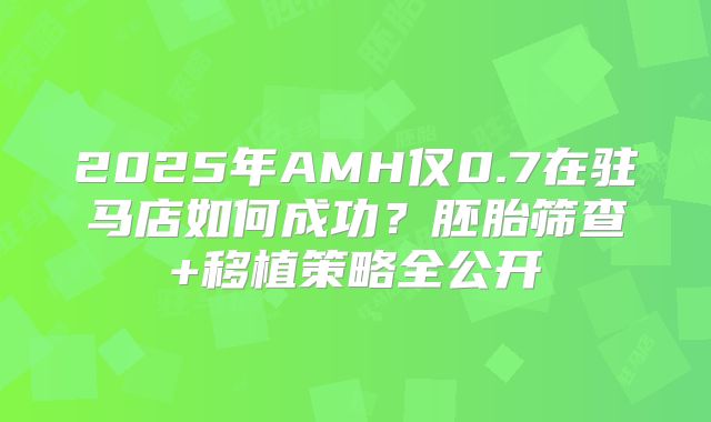2025年AMH仅0.7在驻马店如何成功？胚胎筛查+移植策略全公开