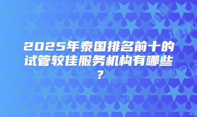 2025年泰国排名前十的试管较佳服务机构有哪些？