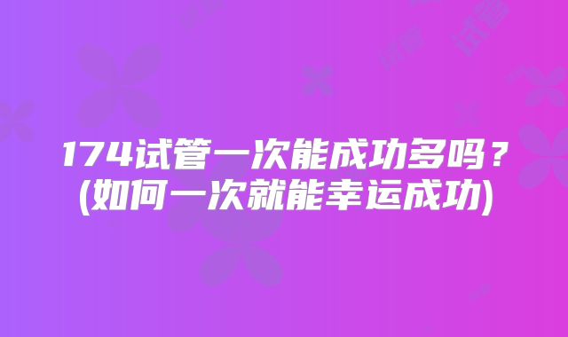174试管一次能成功多吗？(如何一次就能幸运成功)