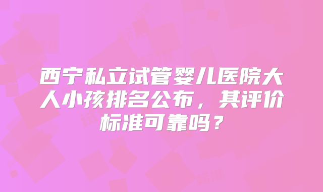 西宁私立试管婴儿医院大人小孩排名公布,其评价标准可靠吗?