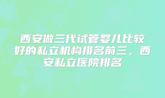 西安做三代试管婴儿比较好的私立机构排名前三，西安私立医院排名