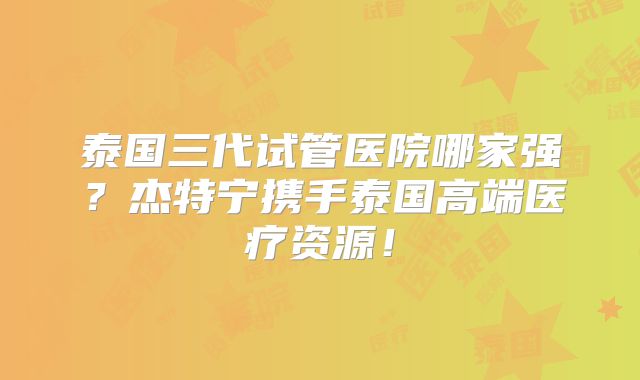 泰国三代试管医院哪家强？杰特宁携手泰国高端医疗资源！