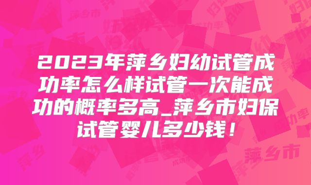 2023年萍乡妇幼试管成功率怎么样试管一次能成功的概率多高_萍乡市妇保试管婴儿多少钱！