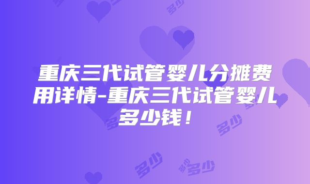 重庆三代试管婴儿分摊费用详情-重庆三代试管婴儿多少钱！