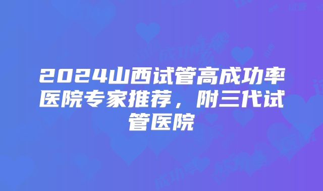 2024山西试管高成功率医院专家推荐，附三代试管医院