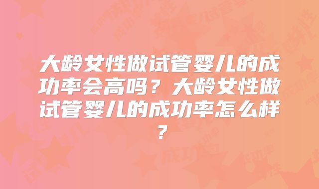 大龄女性做试管婴儿的成功率会高吗？大龄女性做试管婴儿的成功率怎么样？