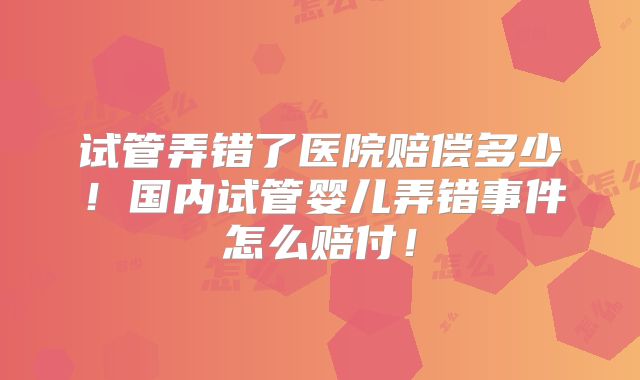 试管弄错了医院赔偿多少！国内试管婴儿弄错事件怎么赔付！