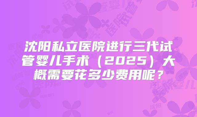 沈阳私立医院进行三代试管婴儿手术(2025)大概需要花多少费用呢?