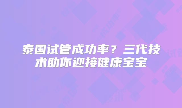 泰国试管成功率？三代技术助你迎接健康宝宝