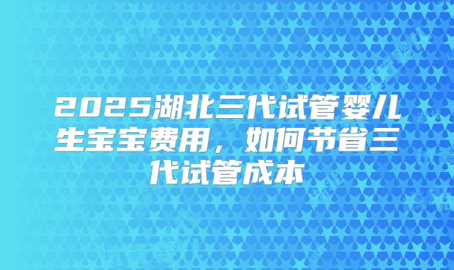 2025湖北三代试管婴儿生宝宝费用，如何节省三代试管成本