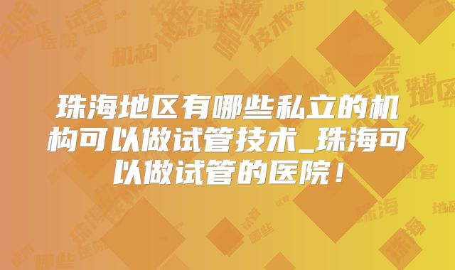 珠海地区有哪些私立的机构可以做试管技术_珠海可以做试管的医院！