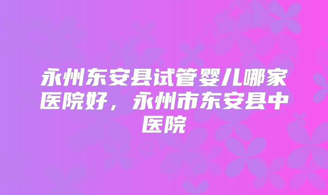 永州东安县试管婴儿哪家医院好，永州市东安县中医院